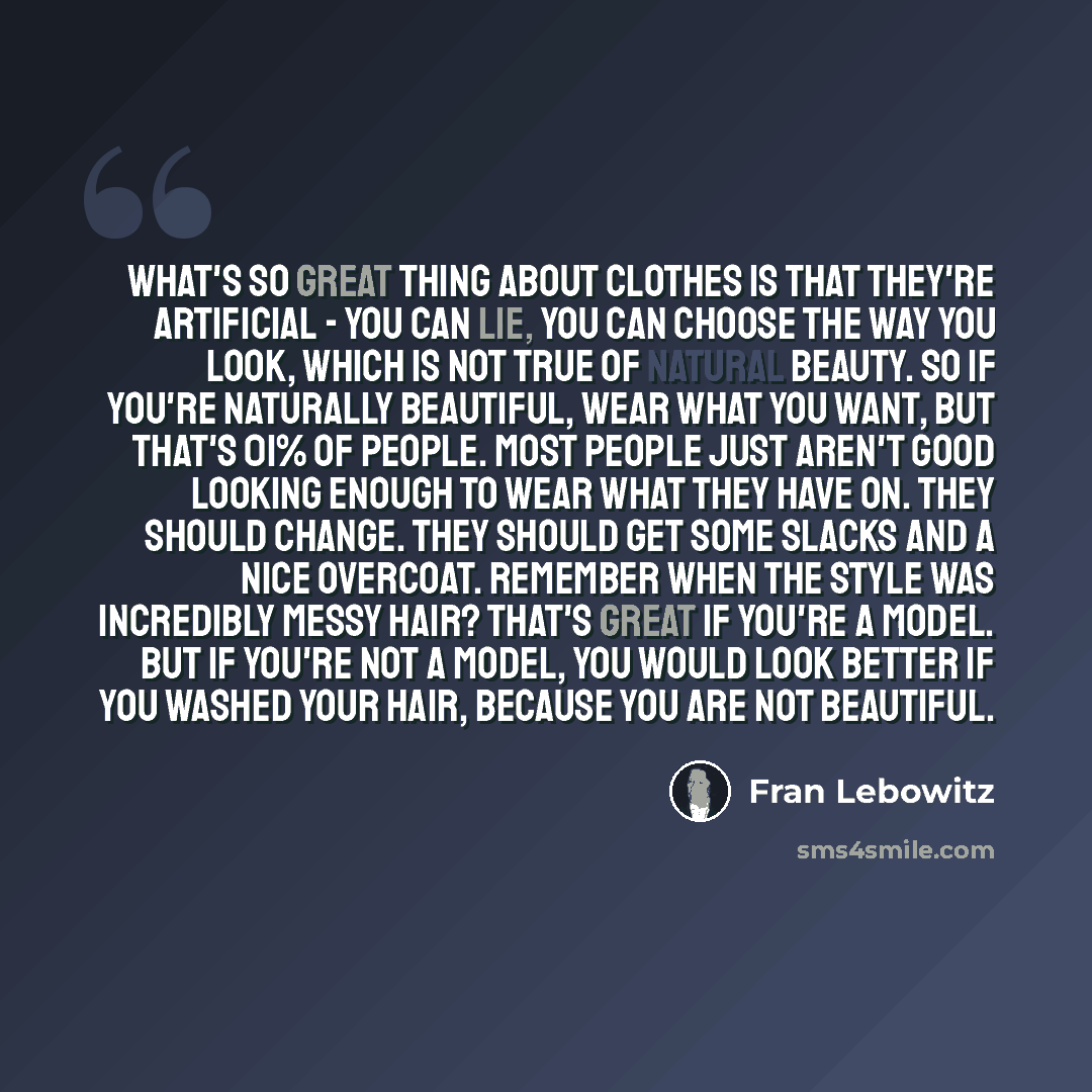 “What's so great thing about clothes is that they're artificial - you can lie, you can choose the way you look, which is not true of natural beauty. So if you're naturally beautiful, wear what you want, but that's 01% of people. Most people just aren't good looking enough to wear what they have on…” quote by Fran Lebowitz