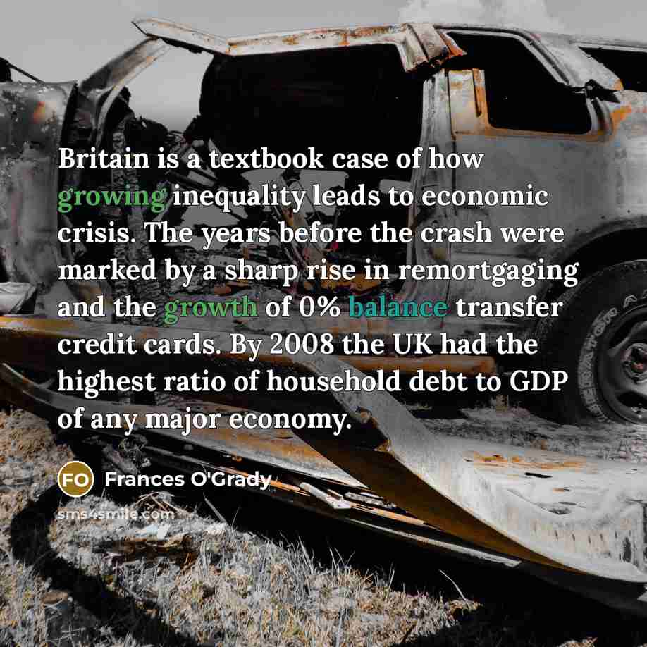 “Britain is a textbook case of how growing inequality leads to economic crisis. The years before the crash were marked by a sharp rise in remortgaging and the growth of 0% balance transfer credit cards. By 2008 the UK had the highest ratio of household debt to GDP of any major economy.” quote by Frances O'Grady