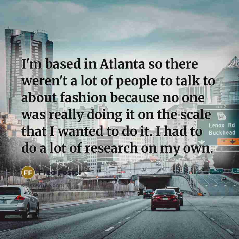 “I'm based in Atlanta so there weren't a lot of people to talk to about fashion because no one was really doing it on the scale that I wanted to do it. I had to do a lot of research on my own.” quote by Fred Foster