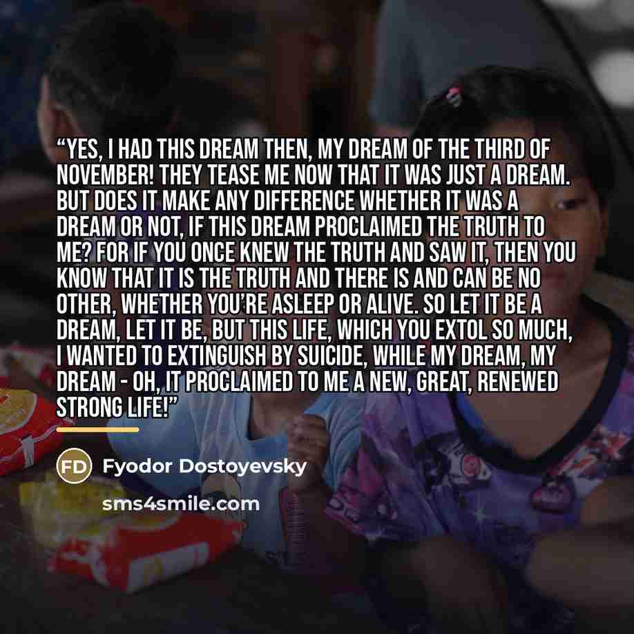 “Yes, I had this dream then, my dream of the third of November! They tease me now that it was just a dream. But does it make any difference whether it was a dream or not, if this dream proclaimed the Truth to me? For if you once knew the truth and saw it, then you know that it is the truth and…” quote by Fyodor Dostoyevsky