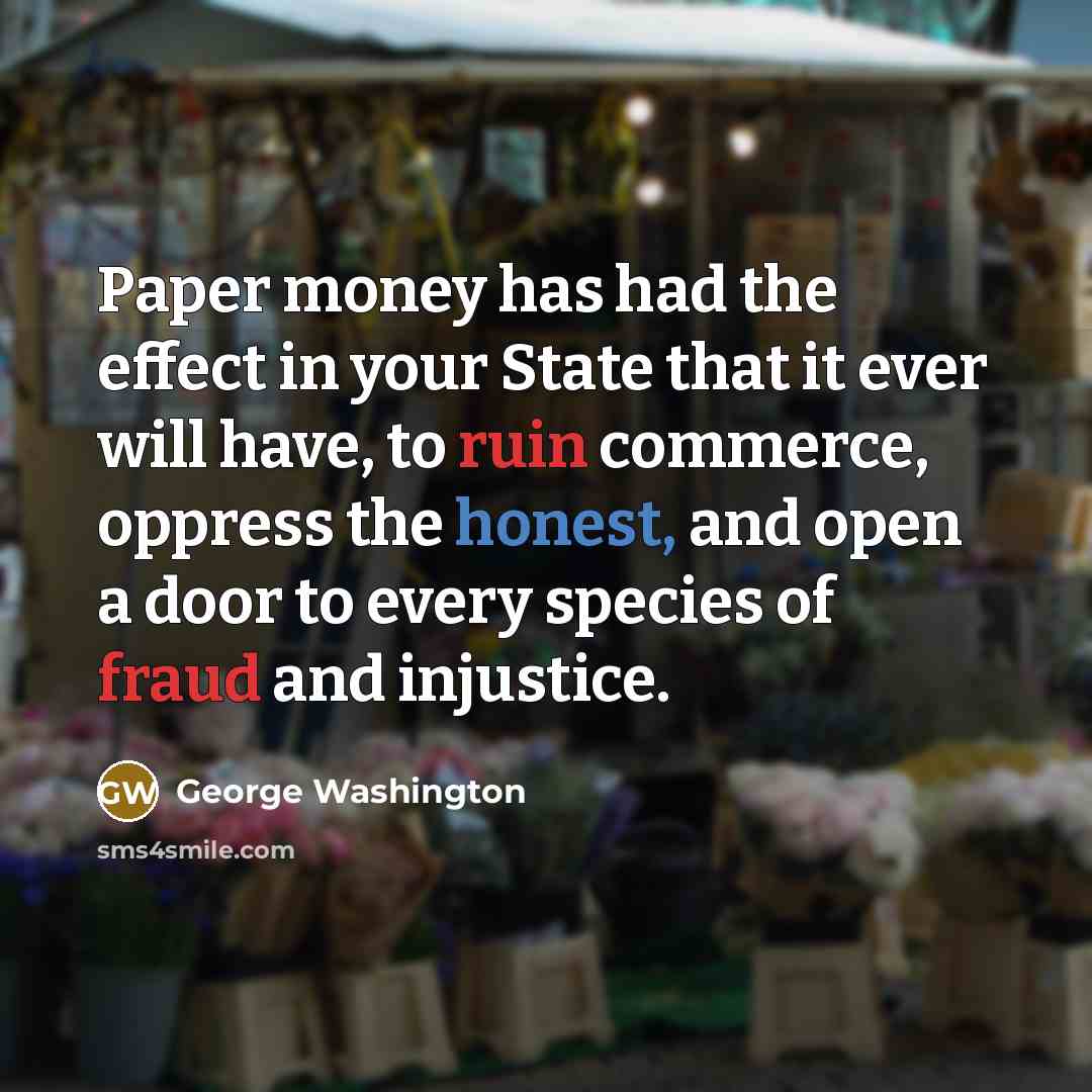 “Paper money has had the effect in your State that it ever will have, to ruin commerce, oppress the honest, and open a door to every species of fraud and injustice.” quote by George Washington