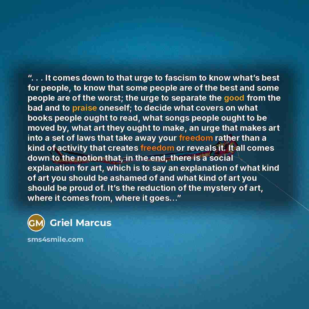 “. . . It comes down to that urge to fascism to know what’s best for people, to know that some people are of the best and some people are of the worst; the urge to separate the good from the bad and to praise oneself; to decide what covers on what books people ought to read, what songs people ought…” quote by Griel Marcus