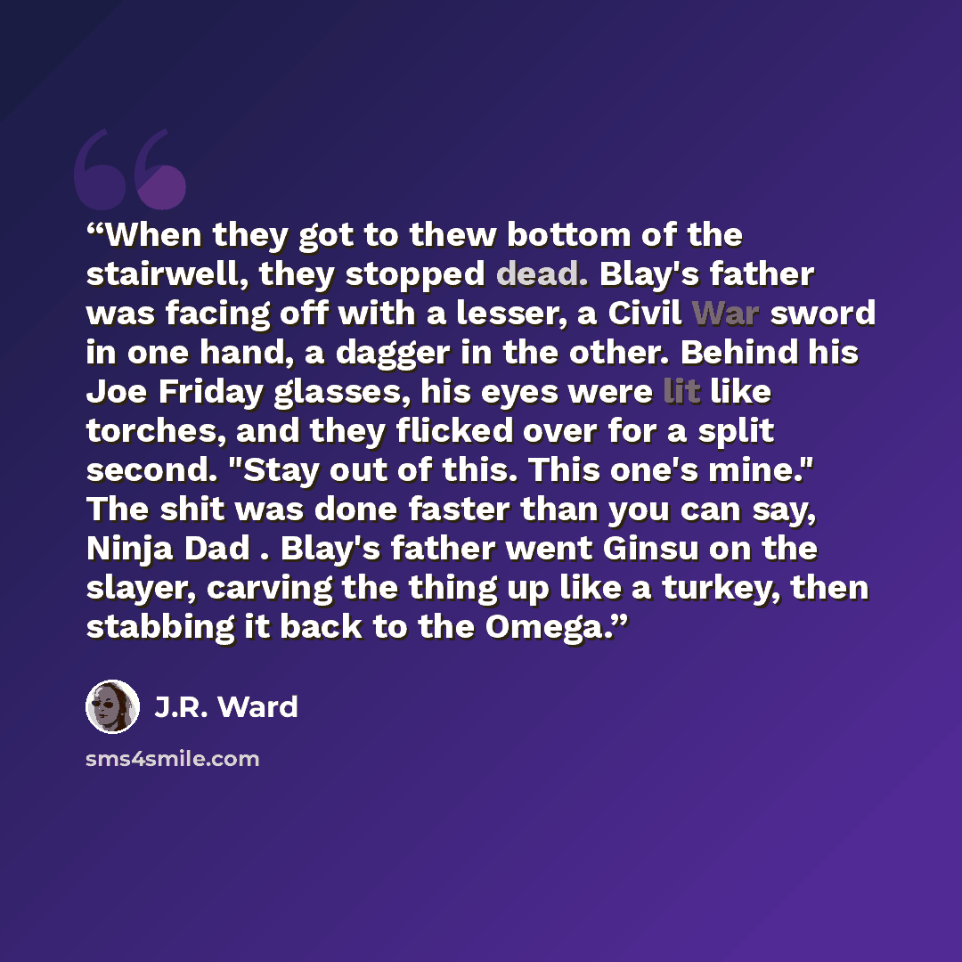“When they got to thew bottom of the stairwell, they stopped dead. Blay's father was facing off with a lesser, a Civil War sword in one hand, a dagger in the other. Behind his Joe Friday glasses, his eyes were lit like torches, and they flicked over for a split second. "Stay out of this. This one's…” quote by J.R. Ward
