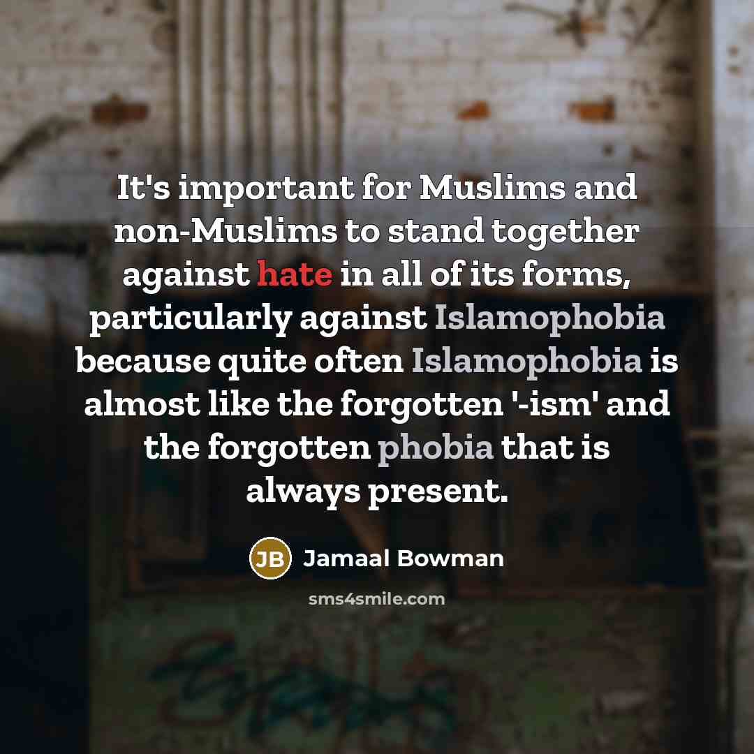 “It's important for Muslims and non-Muslims to stand together against hate in all of its forms, particularly against Islamophobia because quite often Islamophobia is almost like the forgotten '-ism' and the forgotten phobia that is always present.” quote by Jamaal Bowman