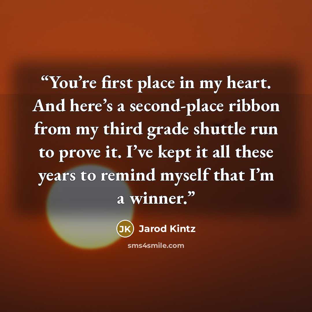 “You’re first place in my heart. And here’s a second-place ribbon from my third grade shuttle run to prove it. I’ve kept it all these years to remind myself that I’m a winner.” quote by Jarod Kintz
