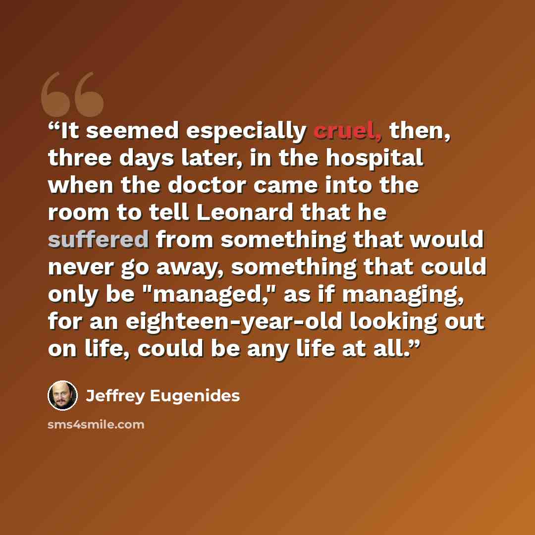 “It seemed especially cruel, then, three days later, in the hospital when the doctor came into the room to tell Leonard that he suffered from something that would never go away, something that could only be "managed," as if managing, for an eighteen-year-old looking out on life, could be any life…” quote by Jeffrey Eugenides