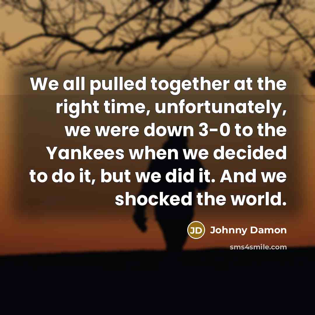 “We all pulled together at the right time, unfortunately, we were down 3-0 to the Yankees when we decided to do it, but we did it. And we shocked the world.” quote by Johnny Damon