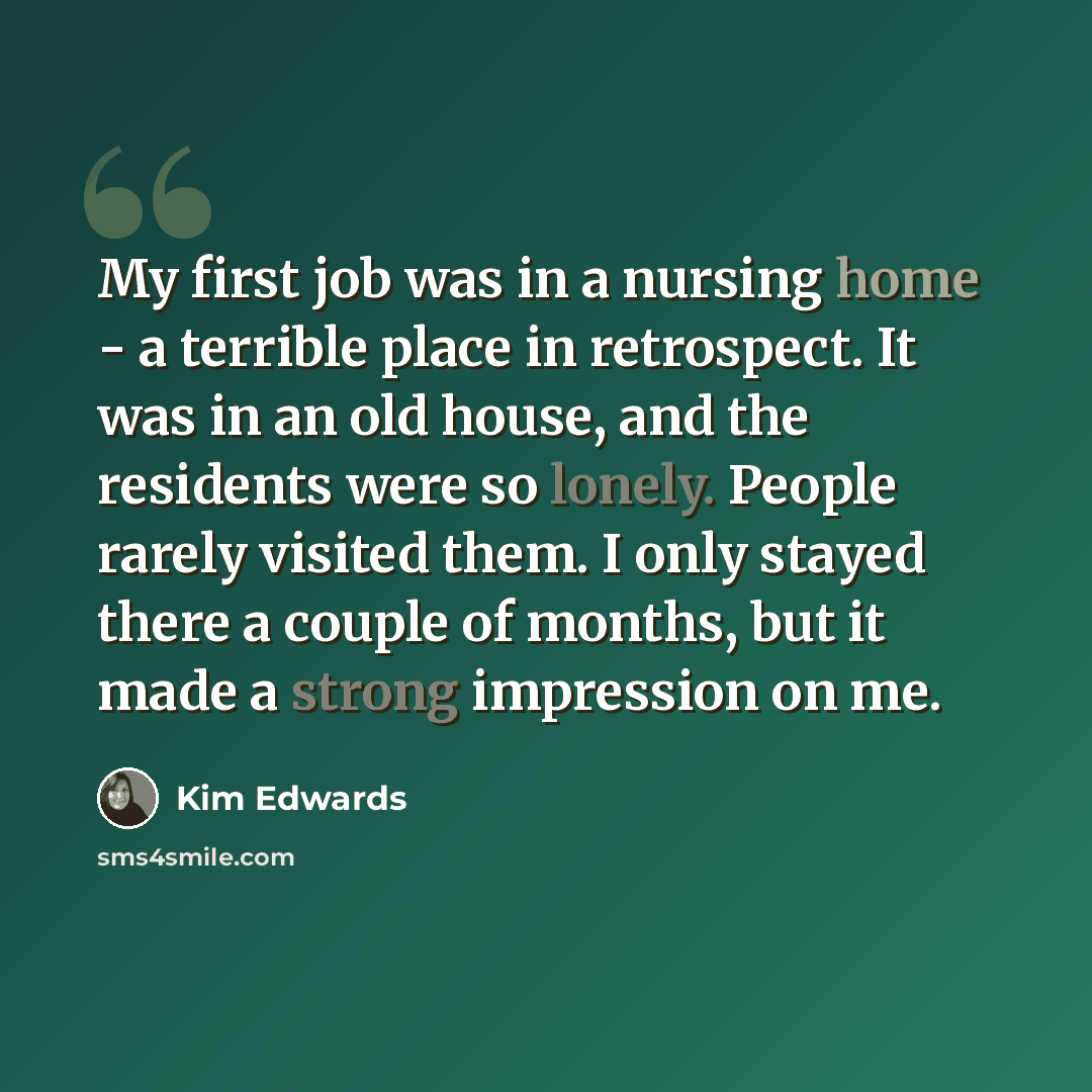 “My first job was in a nursing home - a terrible place in retrospect. It was in an old house, and the residents were so lonely. People rarely visited them. I only stayed there a couple of months, but it made a strong impression on me.” quote by Kim Edwards