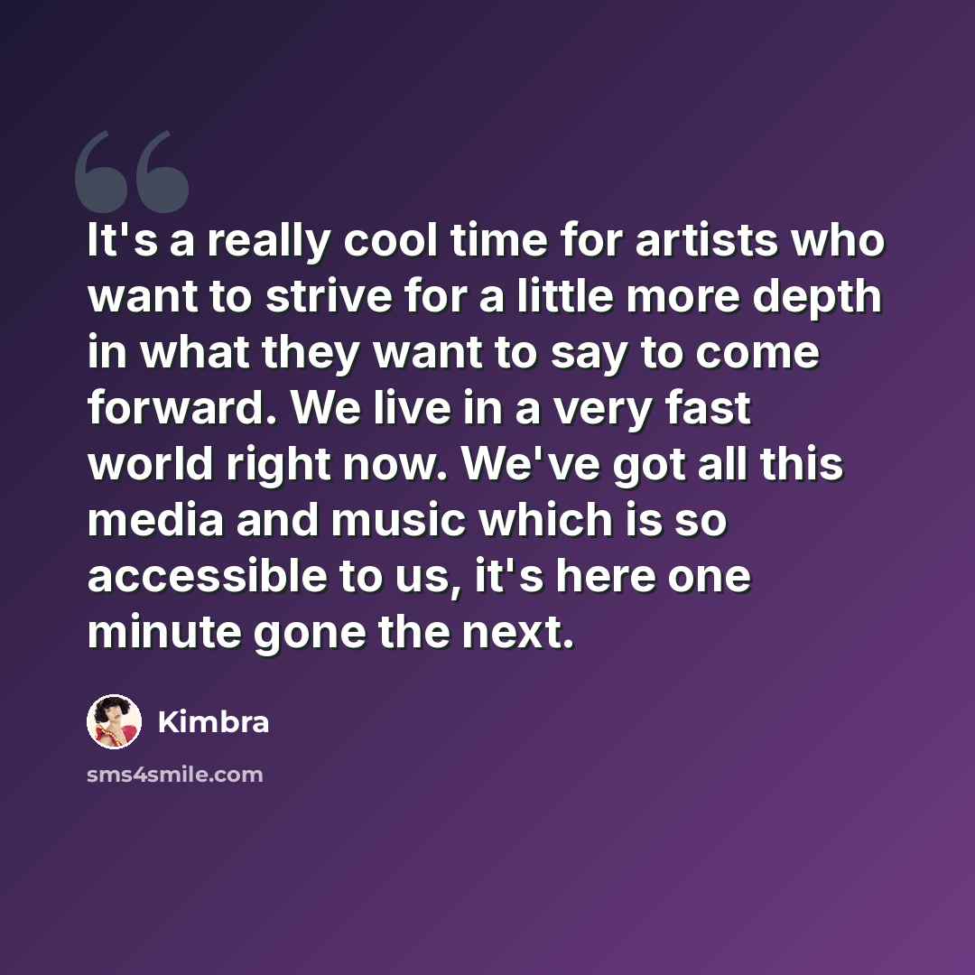 “It's a really cool time for artists who want to strive for a little more depth in what they want to say to come forward. We live in a very fast world right now. We've got all this media and music which is so accessible to us, it's here one minute gone the next.” quote by Kimbra