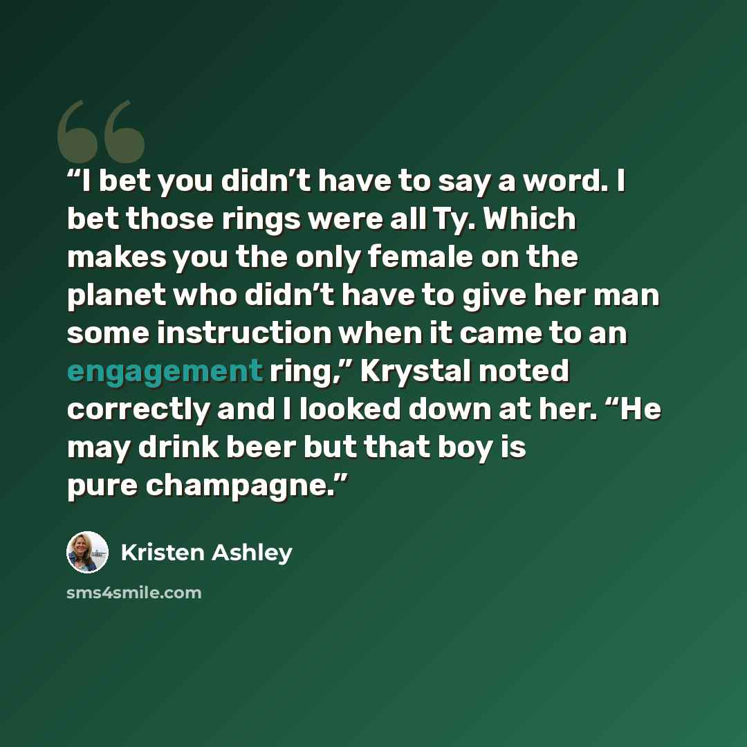 “I bet you didn’t have to say a word. I bet those rings were all Ty. Which makes you the only female on the planet who didn’t have to give her man some instruction when it came to an engagement ring,” Krystal noted correctly and I looked down at her. “He may drink beer but that boy is pure champagne.” quote by Kristen Ashley