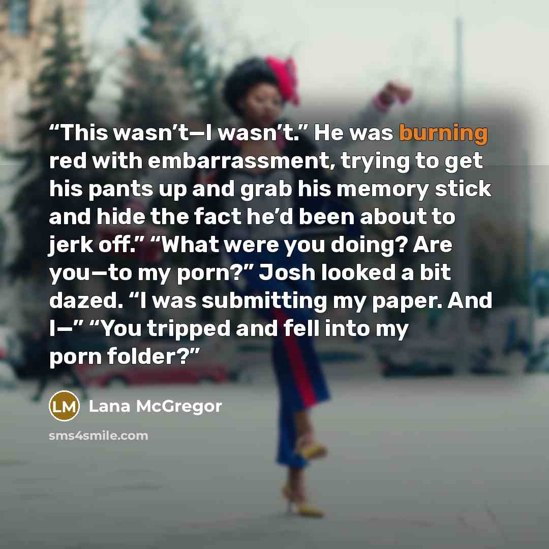 “This wasn’t—I wasn’t.” He was burning red with embarrassment, trying to get his pants up and grab his memory stick and hide the fact he’d been about to jerk off.” “What were you doing? Are you—to my porn?” Josh looked a bit dazed. “I was submitting my paper. And I—” “You tripped and fell into my…” quote by Lana McGregor