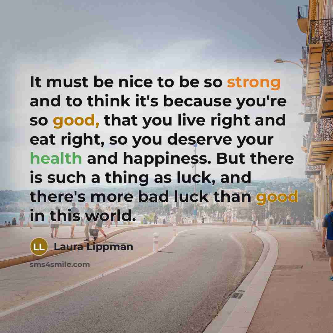 “It must be nice to be so strong and to think it's because you're so good, that you live right and eat right, so you deserve your health and happiness. But there is such a thing as luck, and there's more bad luck than good in this world.” quote by Laura Lippman