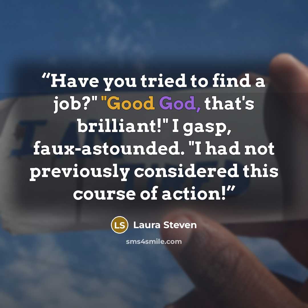 “Have you tried to find a job?" "Good God, that's brilliant!" I gasp, faux-astounded. "I had not previously considered this course of action!” quote by Laura Steven