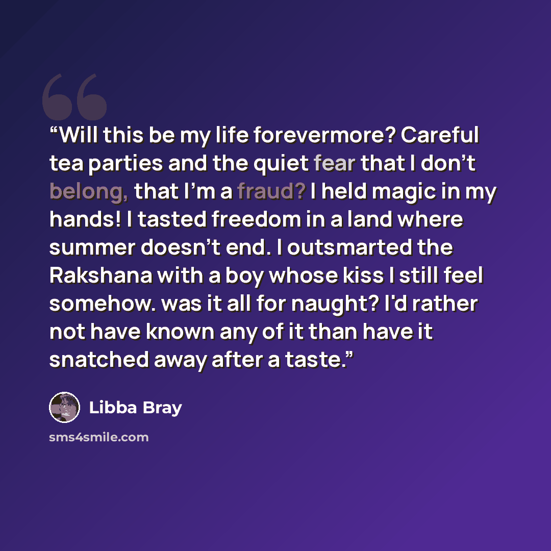 “Will this be my life forevermore? Careful tea parties and the quiet fear that I don't belong, that I'm a fraud? I held magic in my hands! I tasted freedom in a land where summer doesn't end. I outsmarted the Rakshana with a boy whose kiss I still feel somehow. was it all for naught? I'd rather not…” quote by Libba Bray