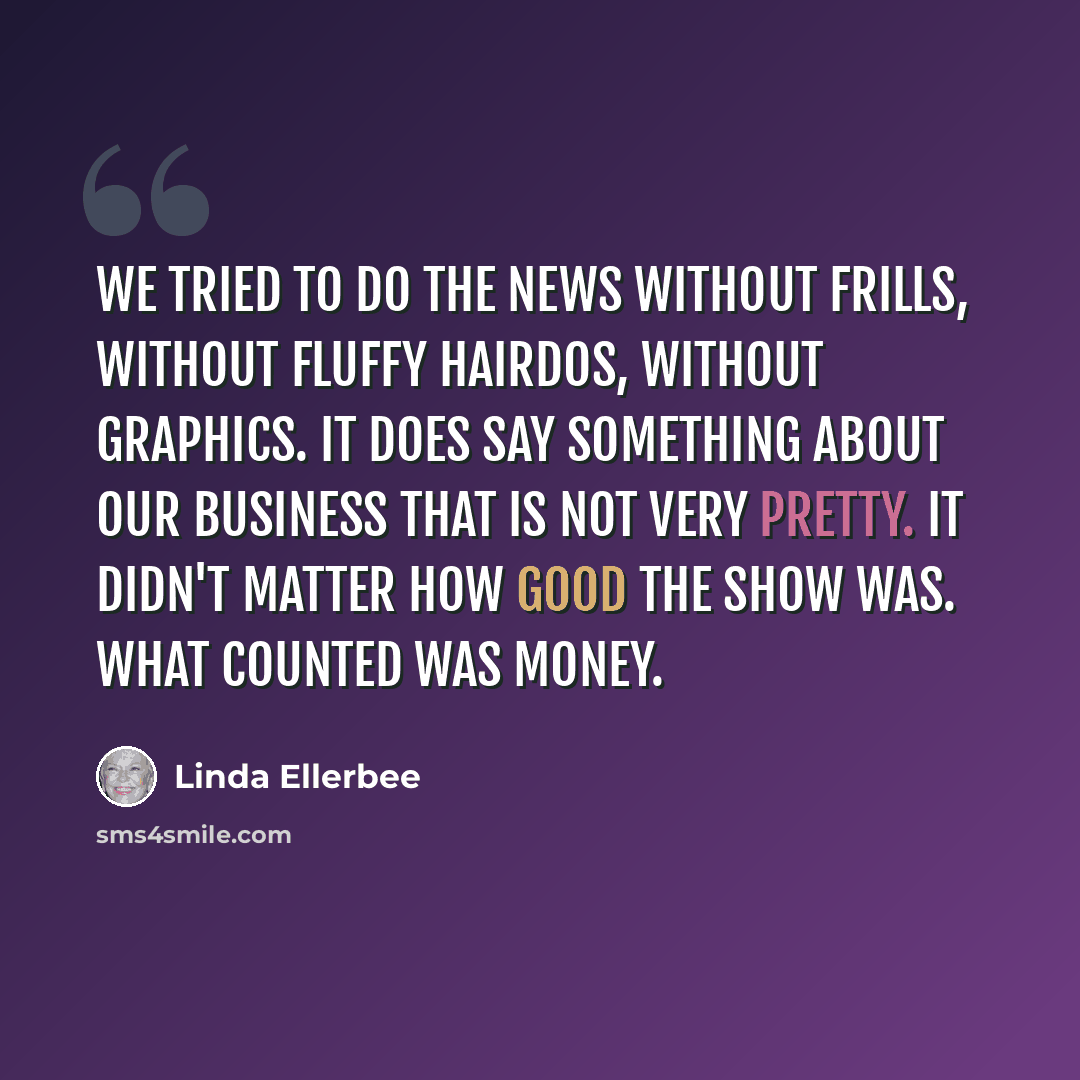 “We tried to do the news without frills, without fluffy hairdos, without graphics. It does say something about our business that is not very pretty. It didn't matter how good the show was. What counted was money.” quote by Linda Ellerbee
