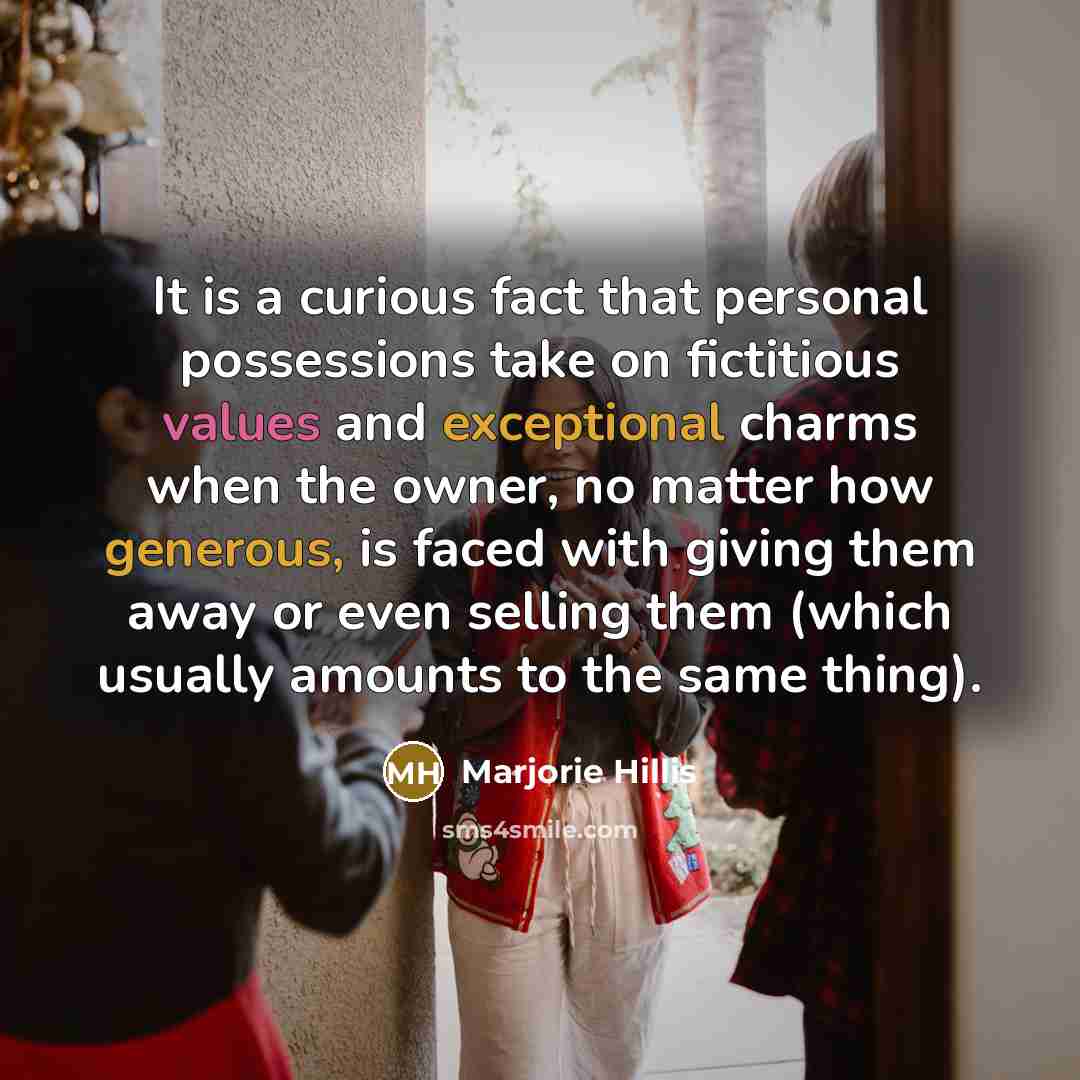 “It is a curious fact that personal possessions take on fictitious values and exceptional charms when the owner, no matter how generous, is faced with giving them away or even selling them (which usually amounts to the same thing).” quote by Marjorie Hillis