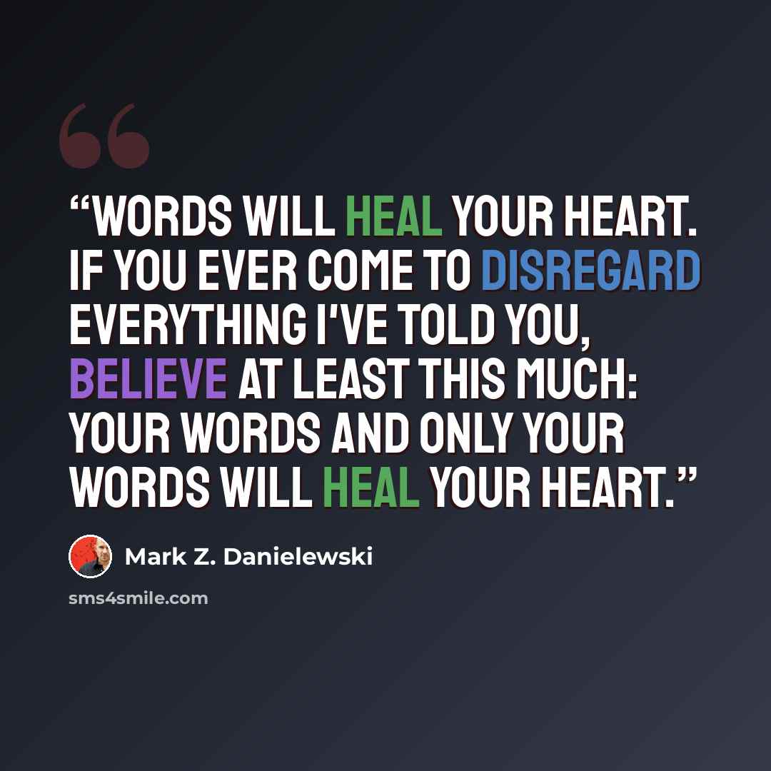 “Words will heal your heart. If you ever come to disregard everything I've told you, believe at least this much: your words and only your words will heal your heart.” quote by Mark Z. Danielewski