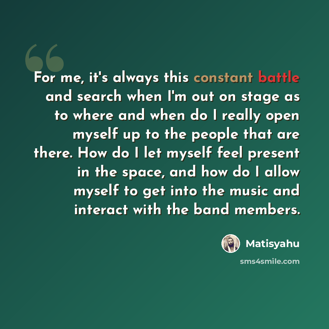 “For me, it's always this constant battle and search when I'm out on stage as to where and when do I really open myself up to the people that are there. How do I let myself feel present in the space, and how do I allow myself to get into the music and interact with the band members.” quote by Matisyahu