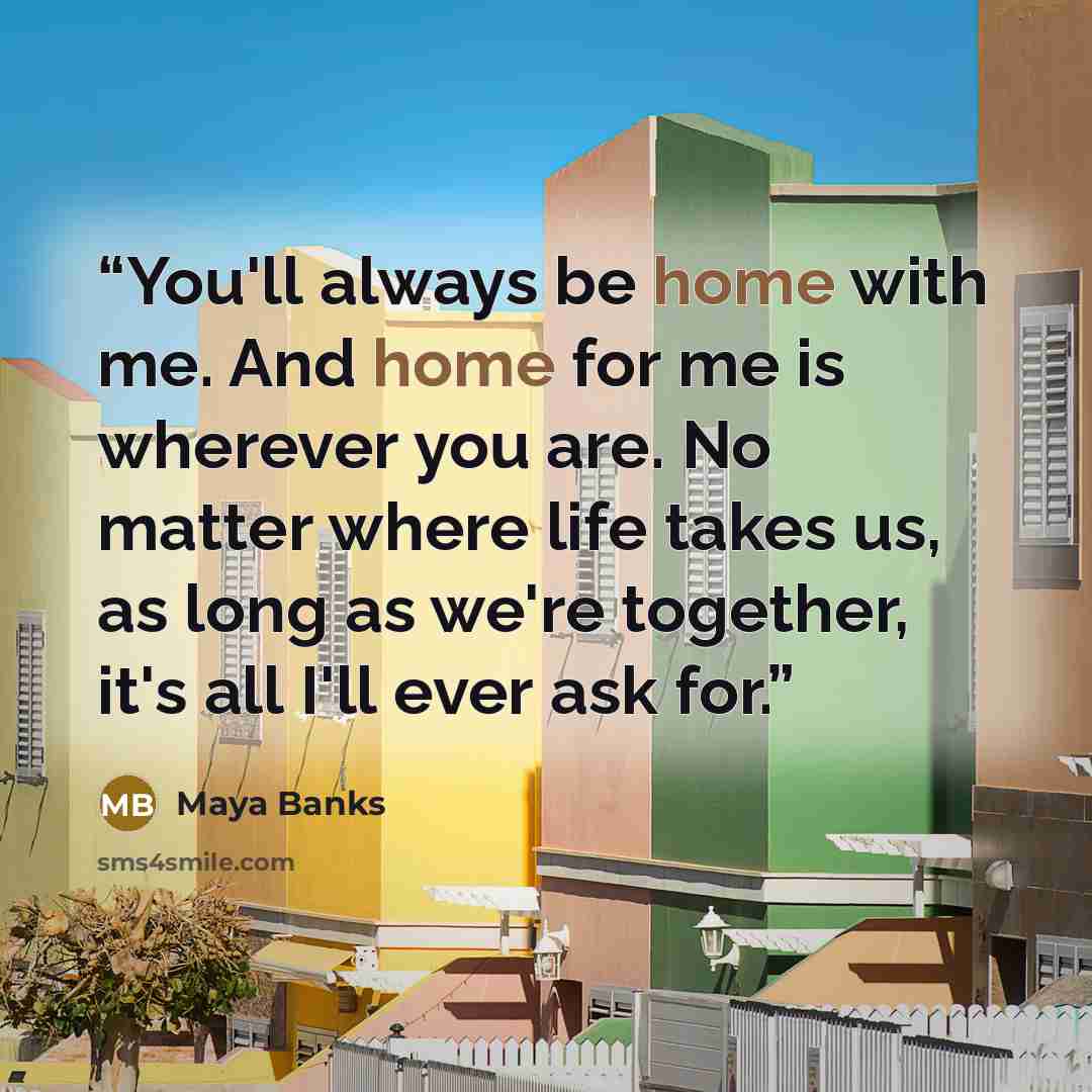 “You'll always be home with me. And home for me is wherever you are. No matter where life takes us, as long as we're together, it's all I'll ever ask for.” quote by Maya Banks