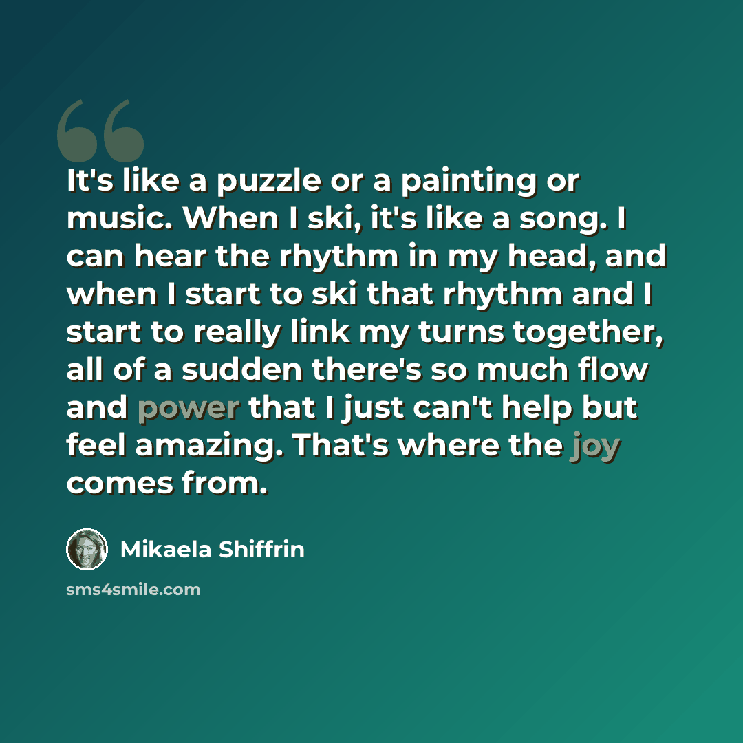 “It's like a puzzle or a painting or music. When I ski, it's like a song. I can hear the rhythm in my head, and when I start to ski that rhythm and I start to really link my turns together, all of a sudden there's so much flow and power that I just can't help but feel amazing. That's where the joy…” quote by Mikaela Shiffrin