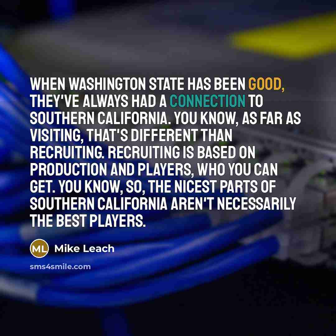 “When Washington State has been good, they've always had a connection to Southern California. You know, as far as visiting, that's different than recruiting. Recruiting is based on production and players, who you can get. You know, so, the nicest parts of Southern California aren't necessarily the…” quote by Mike Leach