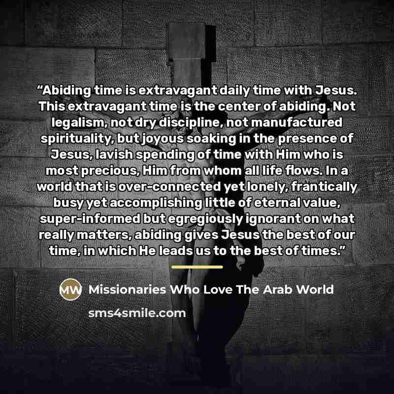“Abiding time is extravagant daily time with Jesus. This extravagant time is the center of abiding. Not legalism, not dry discipline, not manufactured spirituality, but joyous soaking in the presence of Jesus, lavish spending of time with Him who is most precious, Him from whom all life flows. In a…” quote by Missionaries Who Love The Arab World