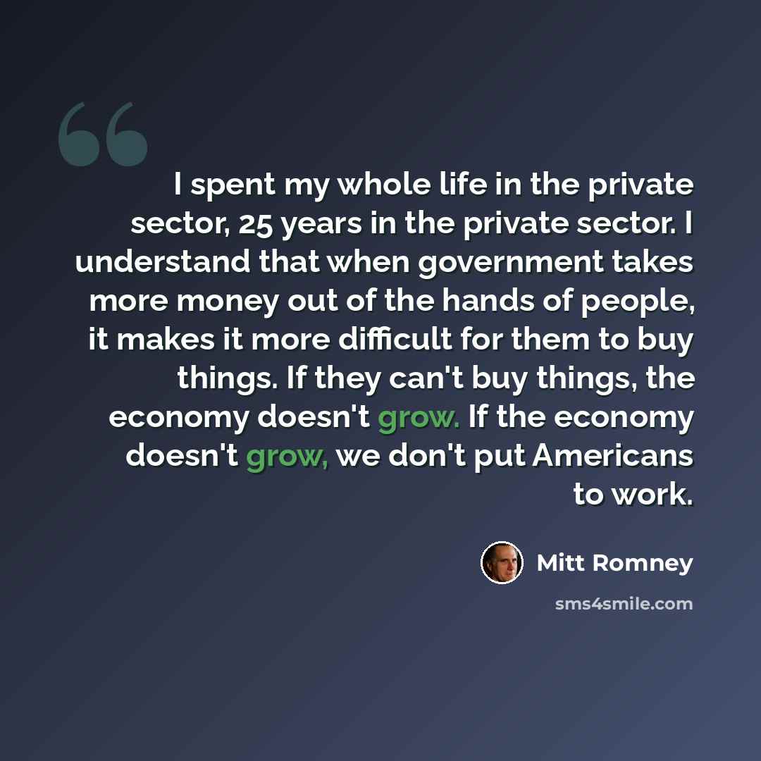 “I spent my whole life in the private sector, 25 years in the private sector. I understand that when government takes more money out of the hands of people, it makes it more difficult for them to buy things. If they can't buy things, the economy doesn't grow. If the economy doesn't grow, we don't…” quote by Mitt Romney