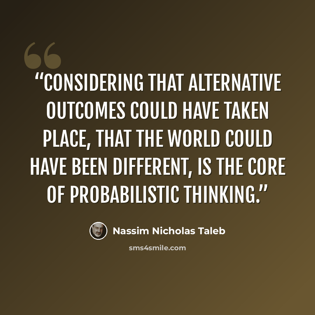 “considering that alternative outcomes could have taken place, that the world could have been different, is the core of probabilistic thinking.” quote by Nassim Nicholas Taleb