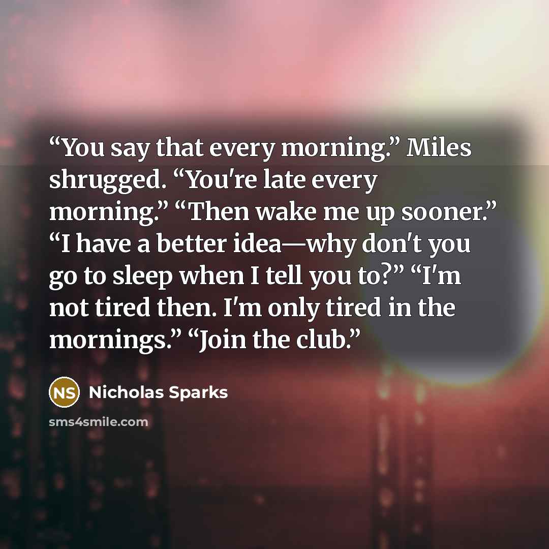 “You say that every morning.” Miles shrugged. “You're late every morning.” “Then wake me up sooner.” “I have a better idea—why don't you go to sleep when I tell you to?” “I'm not tired then. I'm only tired in the mornings.” “Join the club.” quote by Nicholas Sparks