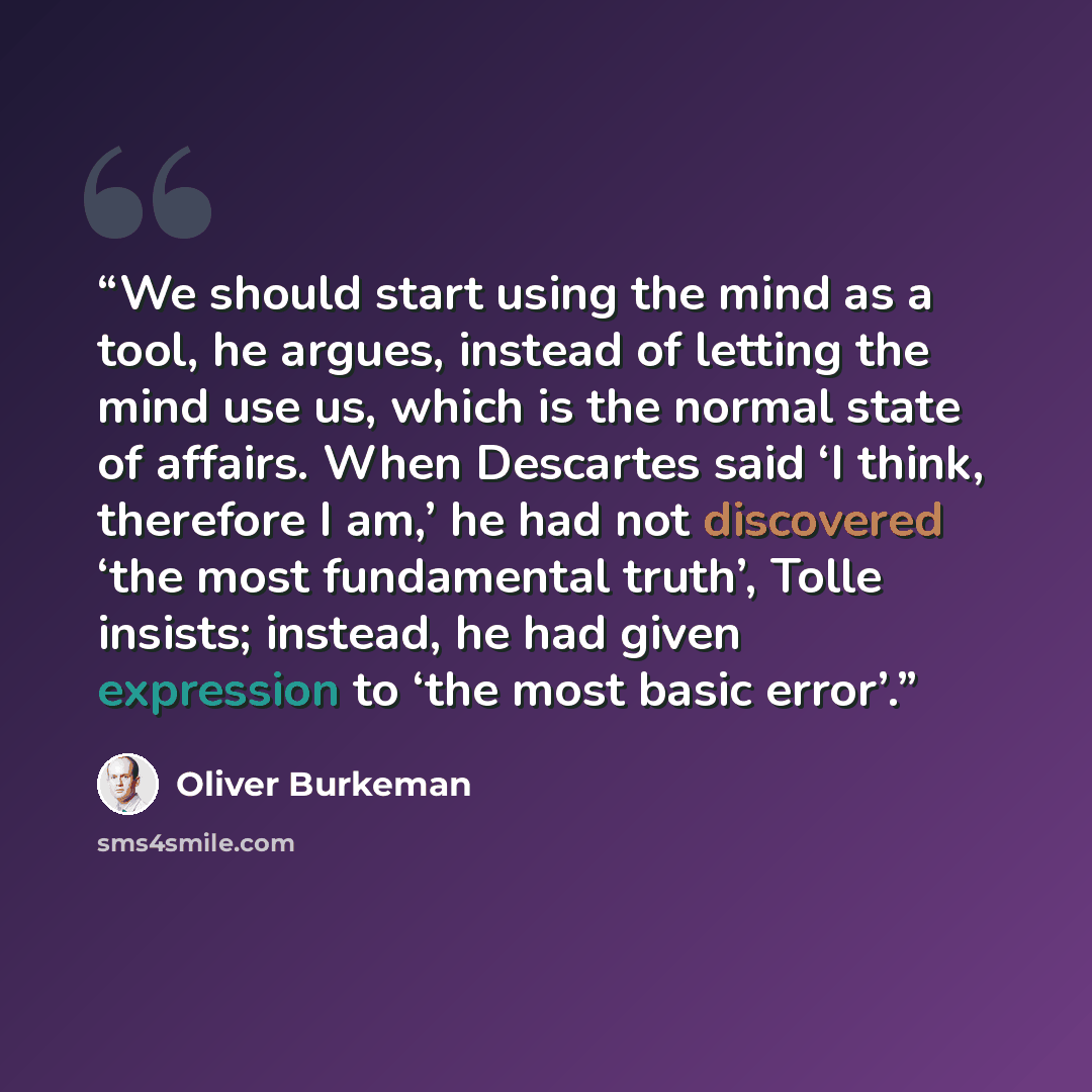 “We should start using the mind as a tool, he argues, instead of letting the mind use us, which is the normal state of affairs. When Descartes said ‘I think, therefore I am,’ he had not discovered ‘the most fundamental truth’, Tolle insists; instead, he had given expression to ‘the most basic error’.” quote by Oliver Burkeman
