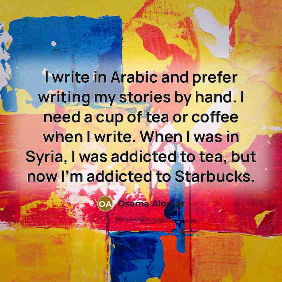 “I write in Arabic and prefer writing my stories by hand. I need a cup of tea or coffee when I write. When I was in Syria, I was addicted to tea, but now I'm addicted to Starbucks.” quote by Osama Alomar
