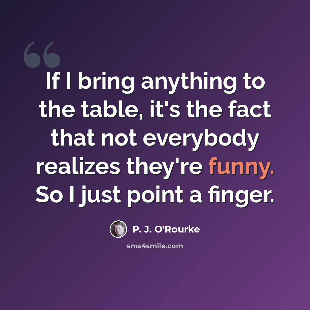 “If I bring anything to the table, it's the fact that not everybody realizes they're funny. So I just point a finger.” quote by P. J. O'Rourke