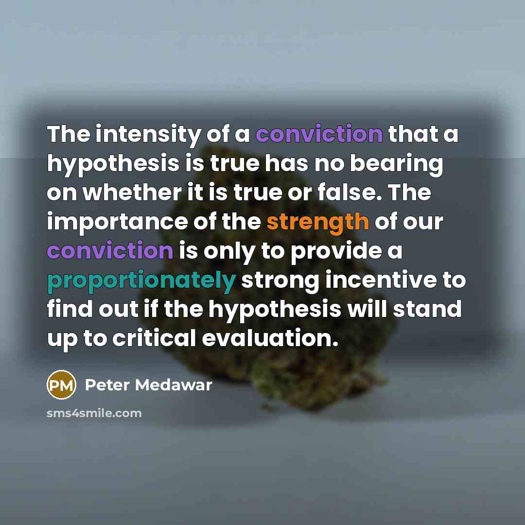 “The intensity of a conviction that a hypothesis is true has no bearing on whether it is true or false. The importance of the strength of our conviction is only to provide a proportionately strong incentive to find out if the hypothesis will stand up to critical evaluation.” quote by Peter Medawar