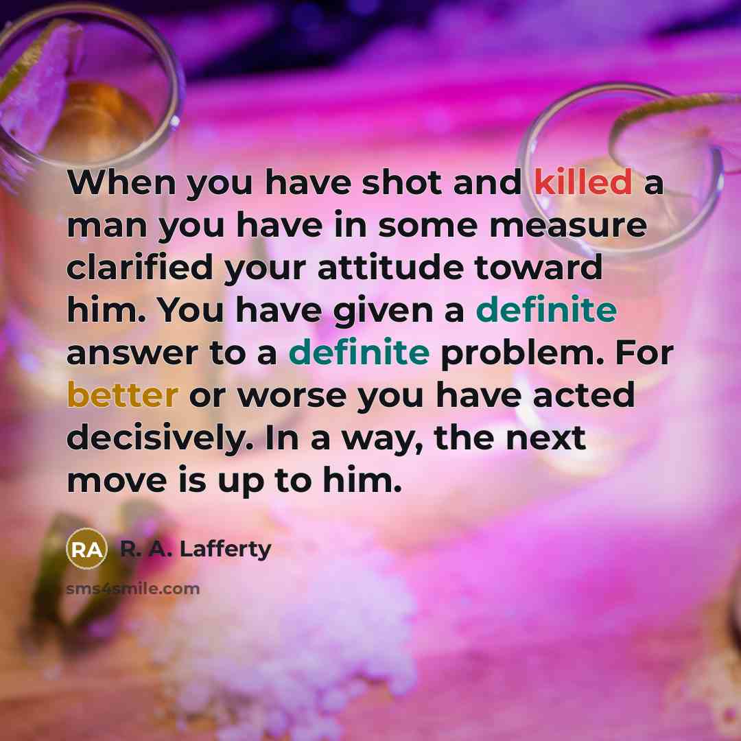 “When you have shot and killed a man you have in some measure clarified your attitude toward him. You have given a definite answer to a definite problem. For better or worse you have acted decisively. In a way, the next move is up to him.” quote by R. A. Lafferty