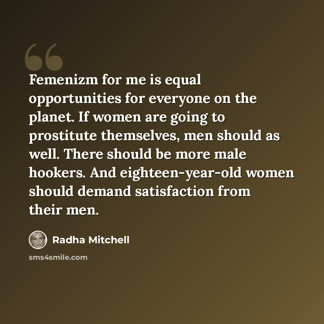 “Femenizm for me is equal opportunities for everyone on the planet. If women are going to prostitute themselves, men should as well. There should be more male hookers. And eighteen-year-old women should demand satisfaction from their men.” quote by Radha Mitchell