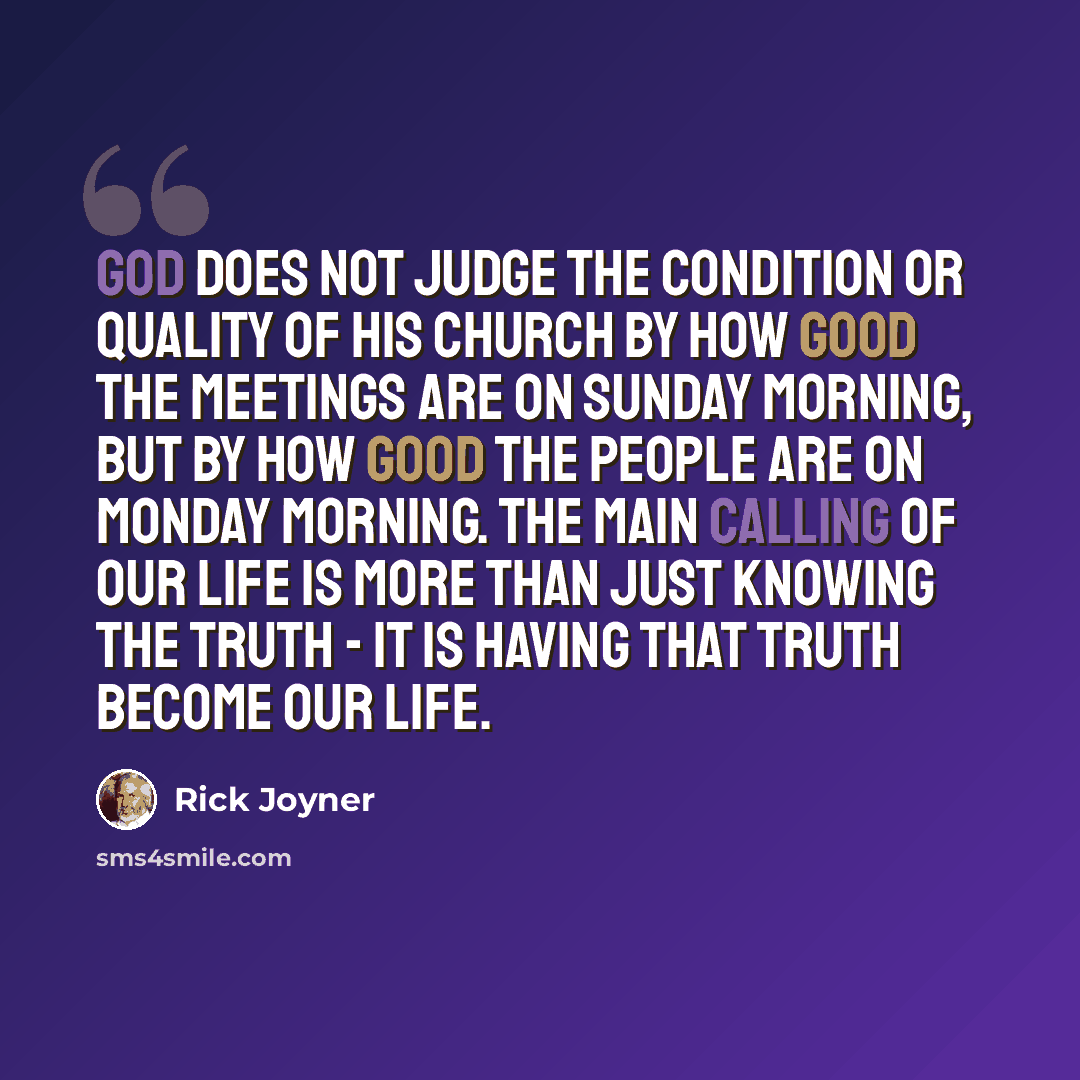 “God does not judge the condition or quality of His church by how good the meetings are on Sunday morning, but by how good the people are on Monday morning. The main calling of our life is more than just knowing the truth - it is having that truth become our life.” quote by Rick Joyner