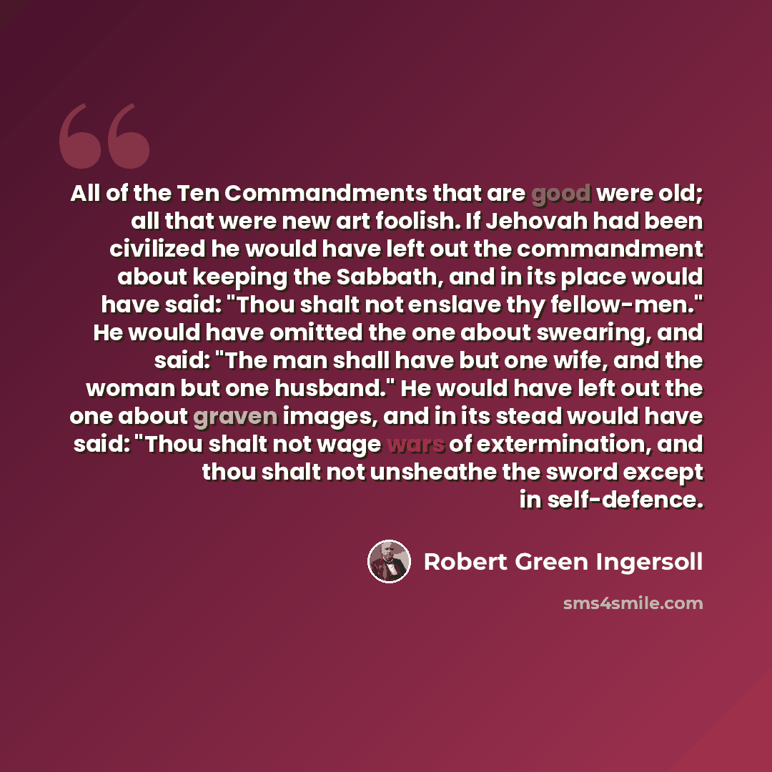“All of the Ten Commandments that are good were old; all that were new art foolish. If Jehovah had been civilized he would have left out the commandment about keeping the Sabbath, and in its place would have said: "Thou shalt not enslave thy fellow-men." He would have omitted the one about…” quote by Robert Green Ingersoll