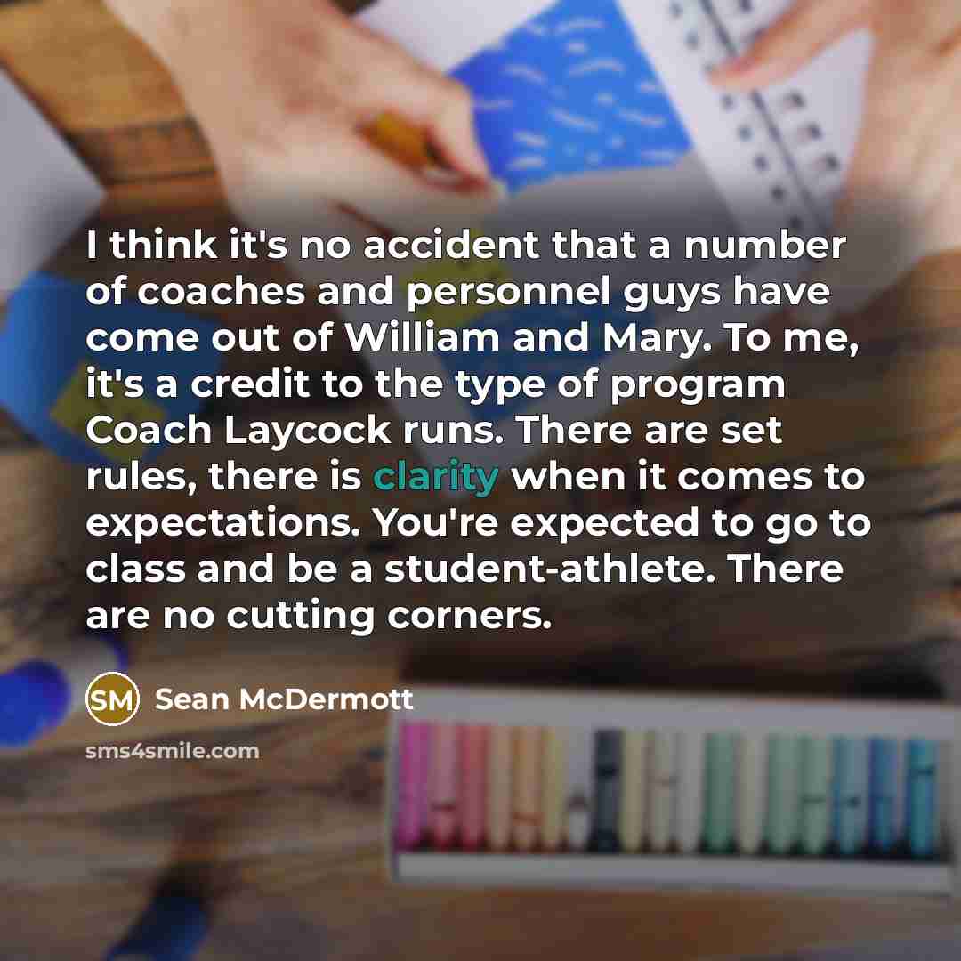 “I think it's no accident that a number of coaches and personnel guys have come out of William and Mary. To me, it's a credit to the type of program Coach Laycock runs. There are set rules, there is clarity when it comes to expectations. You're expected to go to class and be a student-athlete…” quote by Sean McDermott