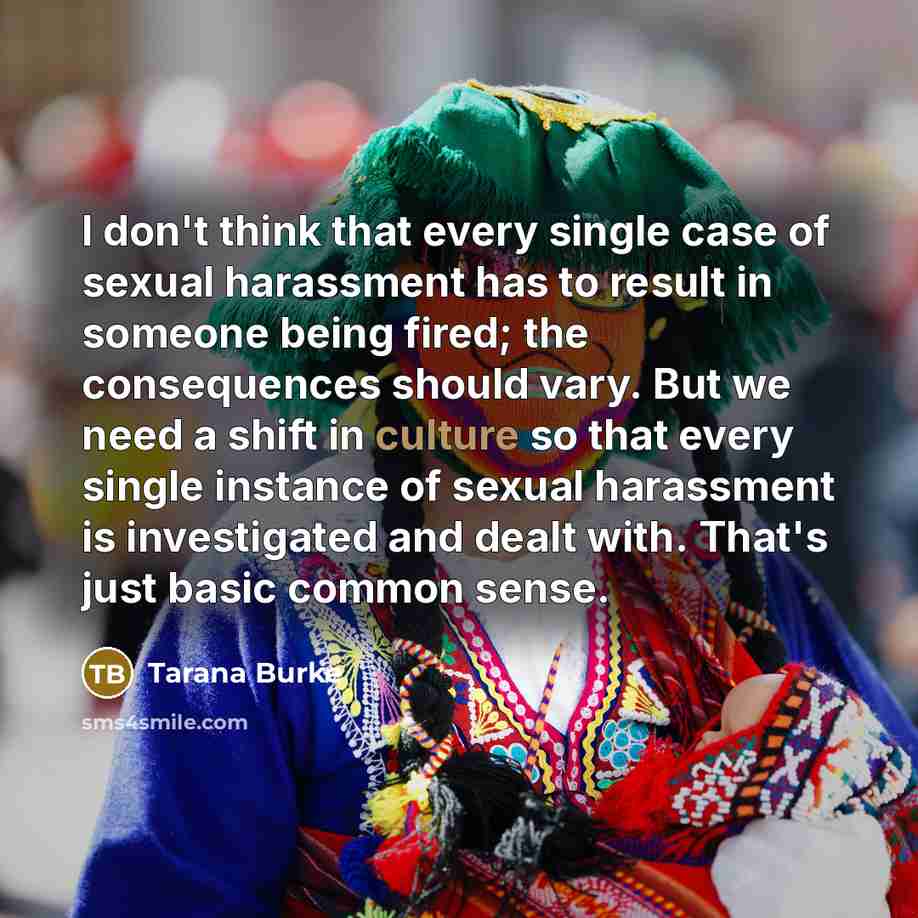 “I don't think that every single case of sexual harassment has to result in someone being fired; the consequences should vary. But we need a shift in culture so that every single instance of sexual harassment is investigated and dealt with. That's just basic common sense.” quote by Tarana Burke