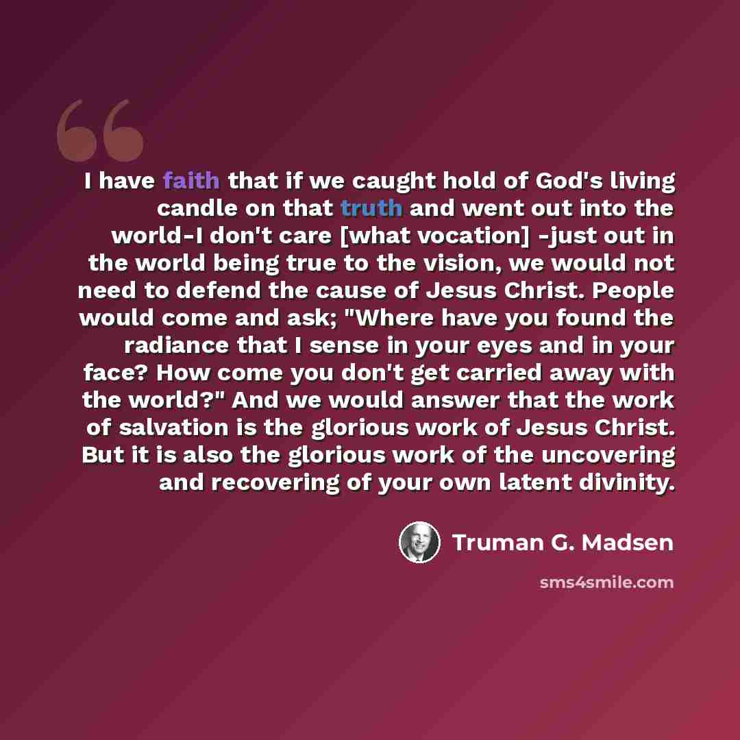 “I have faith that if we caught hold of God's living candle on that truth and went out into the world-I don't care [what vocation] -just out in the world being true to the vision, we would not need to defend the cause of Jesus Christ. People would come and ask; "Where have you found the radiance…” quote by Truman G. Madsen
