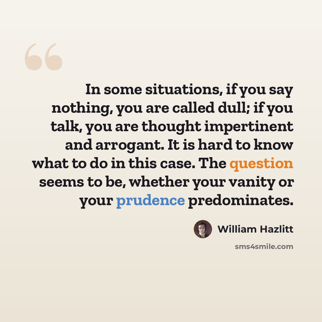 “In some situations, if you say nothing, you are called dull; if you talk, you are thought impertinent and arrogant. It is hard to know what to do in this case. The question seems to be, whether your vanity or your prudence predominates.” quote by William Hazlitt