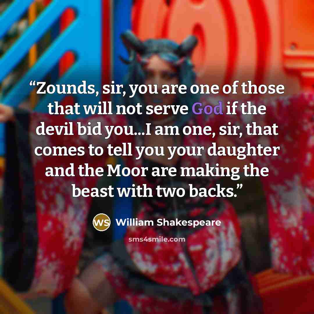“Zounds, sir, you are one of those that will not serve God if the devil bid you...I am one, sir, that comes to tell you your daughter and the Moor are making the beast with two backs.” quote by William Shakespeare