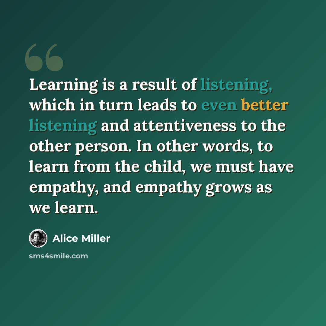 “Learning is a result of listening, which in turn leads to even better listening and attentiveness to the other person. In other words, to learn from the child, we must have empathy, and empathy grows as we learn.” quote by Alice Miller