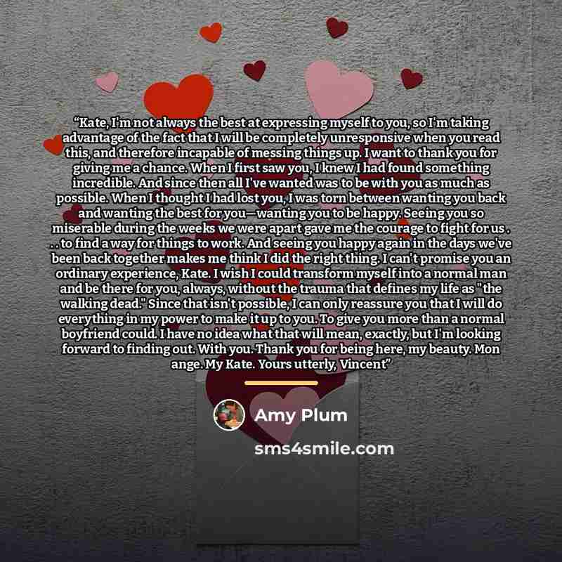 “Kate, I'm not always the best at expressing myself to you, so I'm taking advantage of the fact that I will be completely unresponsive when you read this, and therefore incapable of messing things up. I want to thank you for giving me a chance. When I first saw you, I knew I had found something…” quote by Amy Plum