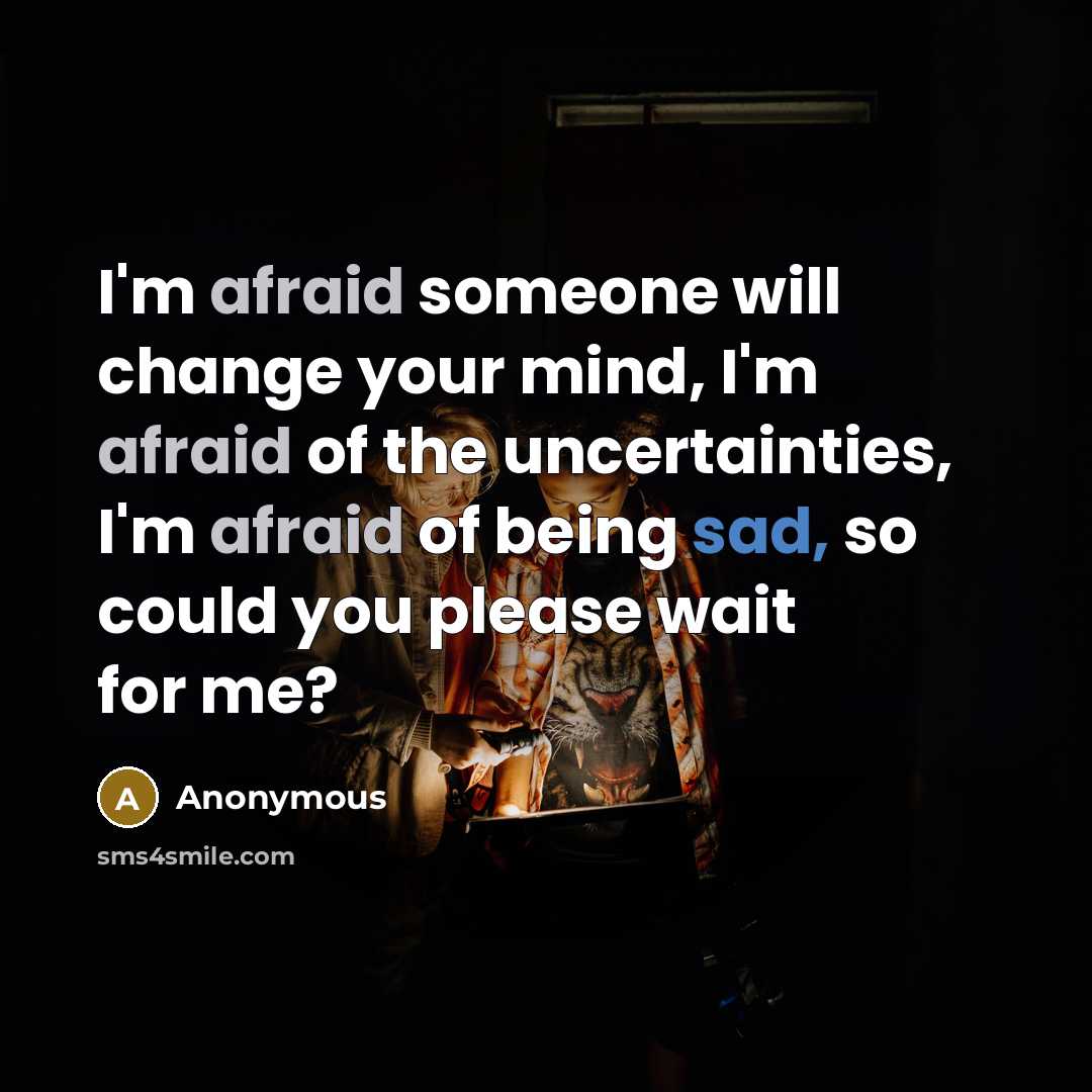 “I'm afraid someone will change your mind, I'm afraid of the uncertainties, I'm afraid of being sad, so could you please wait for me?” quote by Anonymous