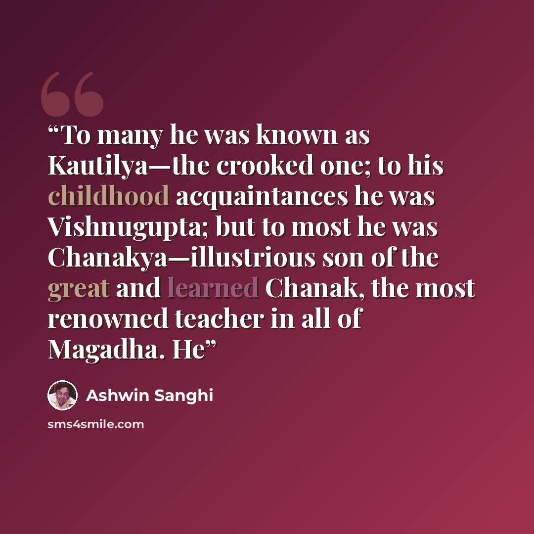 “To many he was known as Kautilya—the crooked one; to his childhood acquaintances he was Vishnugupta; but to most he was Chanakya—illustrious son of the great and learned Chanak, the most renowned teacher in all of Magadha. He” quote by Ashwin Sanghi