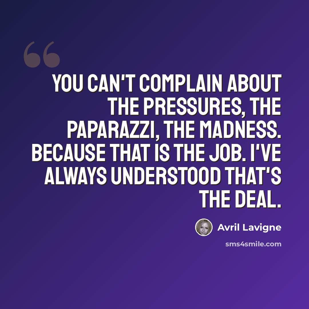 “You can't complain about the pressures, the paparazzi, the madness. Because that is the job. I've always understood that's the deal.” quote by Avril Lavigne
