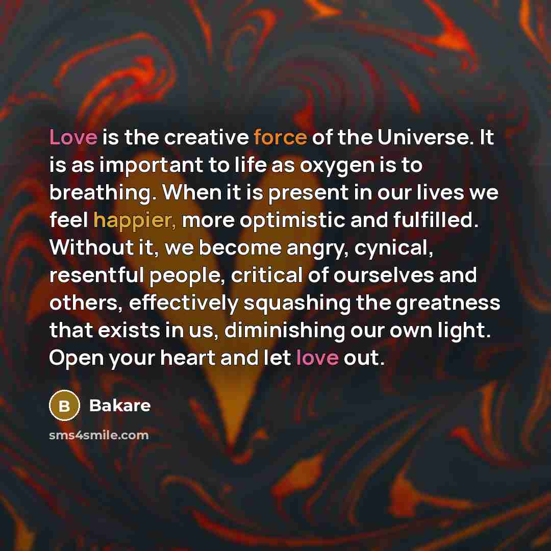 “Love is the creative force of the Universe. It is as important to life as oxygen is to breathing. When it is present in our lives we feel happier, more optimistic and fulfilled. Without it, we become angry, cynical, resentful people, critical of ourselves and others, effectively squashing the…” quote by Bakare