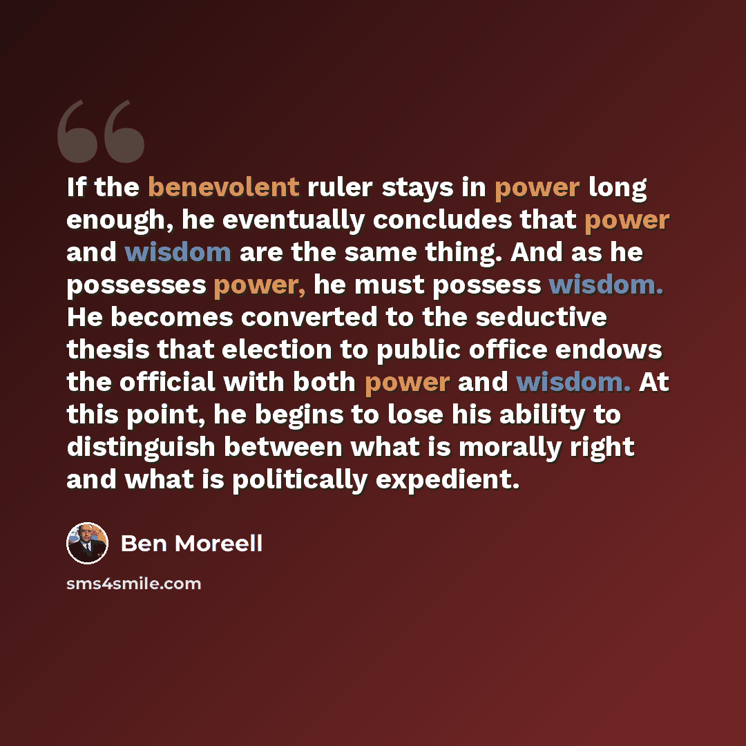 “If the benevolent ruler stays in power long enough, he eventually concludes that power and wisdom are the same thing. And as he possesses power, he must possess wisdom. He becomes converted to the seductive thesis that election to public office endows the official with both power and wisdom. At…” quote by Ben Moreell