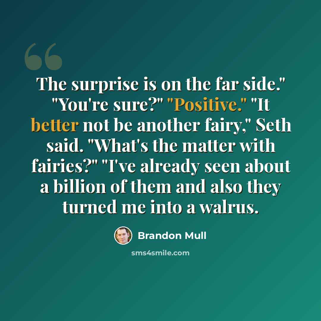 “The surprise is on the far side." "You're sure?" "Positive." "It better not be another fairy," Seth said. "What's the matter with fairies?" "I've already seen about a billion of them and also they turned me into a walrus.” quote by Brandon Mull